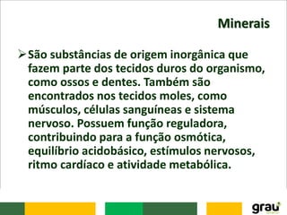 Minerais
São substâncias de origem inorgânica que
fazem parte dos tecidos duros do organismo,
como ossos e dentes. Também são
encontrados nos tecidos moles, como
músculos, células sanguíneas e sistema
nervoso. Possuem função reguladora,
contribuindo para a função osmótica,
equilíbrio acidobásico, estímulos nervosos,
ritmo cardíaco e atividade metabólica.
 