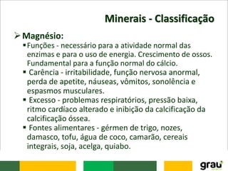 Minerais - Classificação
Magnésio:
Funções - necessário para a atividade normal das
enzimas e para o uso de energia. Crescimento de ossos.
Fundamental para a função normal do cálcio.
 Carência - irritabilidade, função nervosa anormal,
perda de apetite, náuseas, vômitos, sonolência e
espasmos musculares.
 Excesso - problemas respiratórios, pressão baixa,
ritmo cardíaco alterado e inibição da calcificação da
calcificação óssea.
 Fontes alimentares - gérmen de trigo, nozes,
damasco, tofu, água de coco, camarão, cereais
integrais, soja, acelga, quiabo.
 