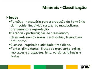 Minerais - Classificação
Iodo:
Funções - necessário para a produção do hormônio
da tireoide. Envolvido na taxa de metabolismo,
crescimento e reprodução.
Carência - perturbações no crescimento,
desenvolvimento sexual e intelectual, levando ao
cretinismo.
Excesso - suprimir a atividade tireoidiana.
Fontes alimentares - frutos do mar, como peixes,
moluscos e crustáceos, leite, verduras folhosas e
frutas.
 