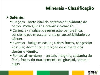 Minerais - Classificação
Selênio:
Funções - parte vital do sistema antioxidante do
corpo. Pode ajudar a prevenir o câncer.
 Carência - mialgia, degeneração pancreática,
sensibilidade muscular e maior suscetibilidade ao
câncer.
 Excesso - fadiga muscular, unhas fracas, congestão
vascular, dermatite, alteração do esmalte dos
dentes e vômito.
 Fontes alimentares - cereais integrais, castanha do
Pará, frutos do mar, semente de girassol, carne e
algas.
 