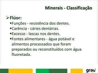Minerais - Classificação
Flúor:
Funções - resistência dos dentes.
Carência - cáries dentárias.
Excesso - lascas nos dentes.
Fontes alimentares - água potável e
alimentos processados que foram
preparados ou reconstituídos com água
fluoretada.
 