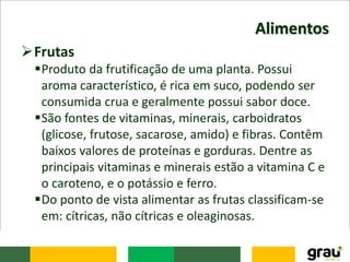 Alimentos
Frutas
Produto da frutificação de uma planta. Possui
aroma característico, é rica em suco, podendo ser
consumida crua e geralmente possui sabor doce.
São fontes de vitaminas, minerais, carboidratos
(glicose, frutose, sacarose, amido) e fibras. Contêm
baixos valores de proteínas e gorduras. Dentre as
principais vitaminas e minerais estão a vitamina C e
o caroteno, e o potássio e ferro.
Do ponto de vista alimentar as frutas classificam-se
em: cítricas, não cítricas e oleaginosas.
 