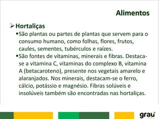 Alimentos
Hortaliças
São plantas ou partes de plantas que servem para o
consumo humano, como folhas, flores, frutos,
caules, sementes, tubérculos e raízes.
São fontes de vitaminas, minerais e fibras. Destaca-
se a vitamina C, vitaminas do complexo B, vitamina
A (betacaroteno), presente nos vegetais amarelo e
alaranjados. Nos minerais, destacam-se o ferro,
cálcio, potássio e magnésio. Fibras solúveis e
insolúveis também são encontradas nas hortaliças.
 