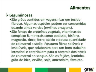 Alimentos
Leguminosas
São grãos contidos em vagens ricas em tecido
fibroso. Algumas espécies podem ser consumidas
quando ainda verdes (ervilhas e vagens).
São fontes de proteínas vegetais, vitaminas do
complexo B, minerais como potássio, fósforo,
magnésio, zinco, ferro, cálcio e pouca quantidade
de colesterol e sódio. Possuem fibras solúveis e
insolúveis, que colaboram para um bom trabalho
intestinal e contribuem para o controle dos níveis
de colesterol no sangue. São os feijões, lentinha,
grão-de-bico, ervilha, soja, amendoim, fava etc.
 