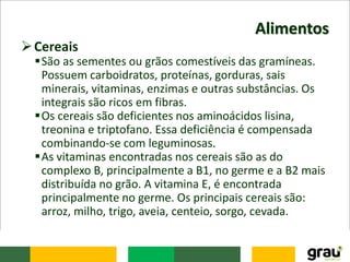 Alimentos
Cereais
São as sementes ou grãos comestíveis das gramíneas.
Possuem carboidratos, proteínas, gorduras, sais
minerais, vitaminas, enzimas e outras substâncias. Os
integrais são ricos em fibras.
Os cereais são deficientes nos aminoácidos lisina,
treonina e triptofano. Essa deficiência é compensada
combinando-se com leguminosas.
As vitaminas encontradas nos cereais são as do
complexo B, principalmente a B1, no germe e a B2 mais
distribuída no grão. A vitamina E, é encontrada
principalmente no germe. Os principais cereais são:
arroz, milho, trigo, aveia, centeio, sorgo, cevada.
 