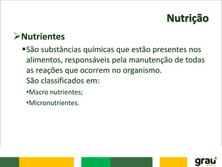 Nutrição
Nutrientes
São substâncias químicas que estão presentes nos
alimentos, responsáveis pela manutenção de todas
as reações que ocorrem no organismo.
São classificados em:
•Macro nutrientes;
•Micronutrientes.
 