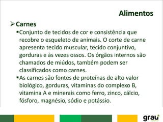 Alimentos
Carnes
Conjunto de tecidos de cor e consistência que
recobre o esqueleto de animais. O corte de carne
apresenta tecido muscular, tecido conjuntivo,
gorduras e às vezes ossos. Os órgãos internos são
chamados de miúdos, também podem ser
classificados como carnes.
As carnes são fontes de proteínas de alto valor
biológico, gorduras, vitaminas do complexo B,
vitamina A e minerais como ferro, zinco, cálcio,
fósforo, magnésio, sódio e potássio.
 