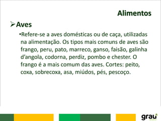 Alimentos
Aves
•Refere-se a aves domésticas ou de caça, utilizadas
na alimentação. Os tipos mais comuns de aves são
frango, peru, pato, marreco, ganso, faisão, galinha
d’angola, codorna, perdiz, pombo e chester. O
frango é a mais comum das aves. Cortes: peito,
coxa, sobrecoxa, asa, miúdos, pés, pescoço.
 