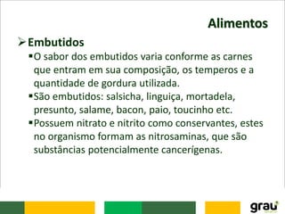 Alimentos
Embutidos
O sabor dos embutidos varia conforme as carnes
que entram em sua composição, os temperos e a
quantidade de gordura utilizada.
São embutidos: salsicha, linguiça, mortadela,
presunto, salame, bacon, paio, toucinho etc.
Possuem nitrato e nitrito como conservantes, estes
no organismo formam as nitrosaminas, que são
substâncias potencialmente cancerígenas.
 