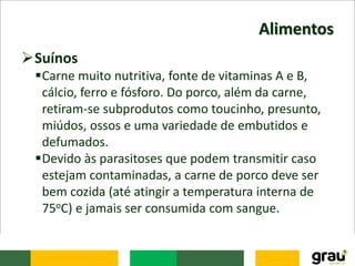 Alimentos
Suínos
Carne muito nutritiva, fonte de vitaminas A e B,
cálcio, ferro e fósforo. Do porco, além da carne,
retiram-se subprodutos como toucinho, presunto,
miúdos, ossos e uma variedade de embutidos e
defumados.
Devido às parasitoses que podem transmitir caso
estejam contaminadas, a carne de porco deve ser
bem cozida (até atingir a temperatura interna de
75oC) e jamais ser consumida com sangue.
 