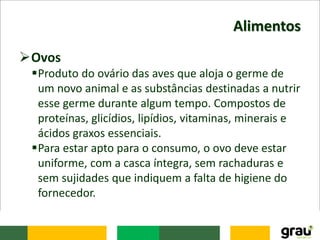 Alimentos
Ovos
Produto do ovário das aves que aloja o germe de
um novo animal e as substâncias destinadas a nutrir
esse germe durante algum tempo. Compostos de
proteínas, glicídios, lipídios, vitaminas, minerais e
ácidos graxos essenciais.
Para estar apto para o consumo, o ovo deve estar
uniforme, com a casca íntegra, sem rachaduras e
sem sujidades que indiquem a falta de higiene do
fornecedor.
 