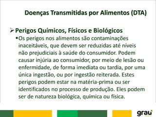 Doenças Transmitidas por Alimentos (DTA)
Perigos Químicos, Físicos e Biológicos
Os perigos nos alimentos são contaminações
inaceitáveis, que devem ser reduzidas até níveis
não prejudiciais à saúde do consumidor. Podem
causar injúria ao consumidor, por meio de lesão ou
enfermidade, de forma imediata ou tardia, por uma
única ingestão, ou por ingestão reiterada. Estes
perigos podem estar na matéria-prima ou ser
identificados no processo de produção. Eles podem
ser de natureza biológica, química ou física.
 