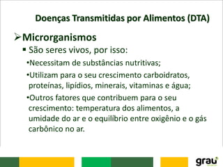 Doenças Transmitidas por Alimentos (DTA)
Microrganismos
 São seres vivos, por isso:
•Necessitam de substâncias nutritivas;
•Utilizam para o seu crescimento carboidratos,
proteínas, lipídios, minerais, vitaminas e água;
•Outros fatores que contribuem para o seu
crescimento: temperatura dos alimentos, a
umidade do ar e o equilíbrio entre oxigênio e o gás
carbônico no ar.
 