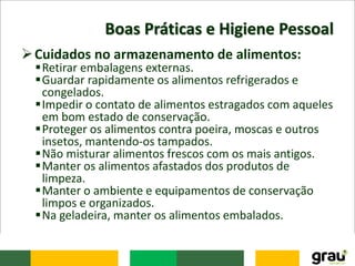 Boas Práticas e Higiene Pessoal
Cuidados no armazenamento de alimentos:
Retirar embalagens externas.
Guardar rapidamente os alimentos refrigerados e
congelados.
Impedir o contato de alimentos estragados com aqueles
em bom estado de conservação.
Proteger os alimentos contra poeira, moscas e outros
insetos, mantendo-os tampados.
Não misturar alimentos frescos com os mais antigos.
Manter os alimentos afastados dos produtos de
limpeza.
Manter o ambiente e equipamentos de conservação
limpos e organizados.
Na geladeira, manter os alimentos embalados.
 
