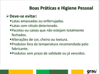 Boas Práticas e Higiene Pessoal
Deve-se evitar:
Latas amassadas ou enferrujadas.
Latas com rótulo deteriorado.
Pacotes ou caixas que não estejam totalmente
fechados.
Alterações de cor, cheiro ou textura.
Produtos fora da temperatura recomendada pelo
fabricante.
Produtos sem prazo de validade ou já vencidos.
 