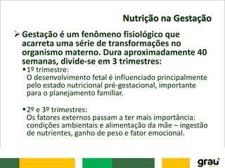 Nutrição na Gestação
Gestação é um fenômeno fisiológico que
acarreta uma série de transformações no
organismo materno. Dura aproximadamente 40
semanas, divide-se em 3 trimestres:
1º trimestre:
O desenvolvimento fetal é influenciado principalmente
pelo estado nutricional pré-gestacional, importante
para o planejamento familiar.
2º e 3º trimestres:
Os fatores externos passam a ter mais importância:
condições ambientais e alimentação da mãe – ingestão
de nutrientes, ganho de peso e fator emocional.
 