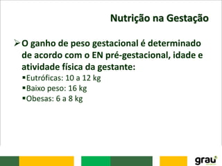 Nutrição na Gestação
O ganho de peso gestacional é determinado
de acordo com o EN pré-gestacional, idade e
atividade física da gestante:
Eutróficas: 10 a 12 kg
Baixo peso: 16 kg
Obesas: 6 a 8 kg
 