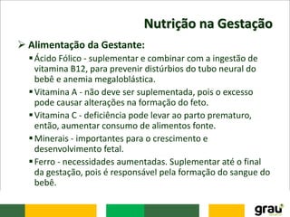 Nutrição na Gestação
 Alimentação da Gestante:
Ácido Fólico - suplementar e combinar com a ingestão de
vitamina B12, para prevenir distúrbios do tubo neural do
bebê e anemia megaloblástica.
Vitamina A - não deve ser suplementada, pois o excesso
pode causar alterações na formação do feto.
Vitamina C - deficiência pode levar ao parto prematuro,
então, aumentar consumo de alimentos fonte.
Minerais - importantes para o crescimento e
desenvolvimento fetal.
Ferro - necessidades aumentadas. Suplementar até o final
da gestação, pois é responsável pela formação do sangue do
bebê.
 
