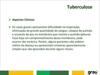 Tuberculose
⮚ Aspectos Clínicos:
⮚ Os casos graves apresentam dificuldade na respiração;
eliminação de grande quantidade de sangue, colapso do pulmão
e acumulo de pus na membrana que reveste o pulmão (pleura).
Caso haja um comprometimento dessa membrana, pode
ocorrer dor torácica. Porém, alguns pacientes não exibem
indício da doença ou apresentam sintomas aparentemente
simples que são ignorados durante alguns meses.
 