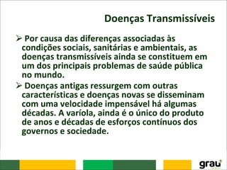 Doenças Transmissíveis
⮚Por causa das diferenças associadas às
condições sociais, sanitárias e ambientais, as
doenças transmissíveis ainda se constituem em
um dos principais problemas de saúde pública
no mundo.
⮚Doenças antigas ressurgem com outras
características e doenças novas se disseminam
com uma velocidade impensável há algumas
décadas. A varíola, ainda é o único do produto
de anos e décadas de esforços contínuos dos
governos e sociedade.
 