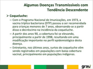 Algumas Doenças Transmissíveis com
Tendência Descendente
⮚Coqueluche:
– Com o Programa Nacional de Imunizações, em 1973, a
vacina tríplice bacteriana (DTP) passou a ser recomendada
para crianças menores de 7 anos, observando-se a partir
disso o decréscimo na incidência da coqueluche.
– A partir dos anos 90, a cobertura foi se elevando,
principalmente a partir de 1998, resultando em uma
modificação importante no perfil epidemiológico desta
doença.
– Entretanto, nos últimos anos, surtos de coqueluche vêm
sendo registrados em populações com baixa cobertura
vacinal, principalmente em populações indígenas.
 