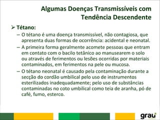 Algumas Doenças Transmissíveis com
Tendência Descendente
⮚Tétano:
– O tétano é uma doença transmissível, não contagiosa, que
apresenta duas formas de ocorrência: acidental e neonatal.
– A primeira forma geralmente acomete pessoas que entram
em contato com o bacilo tetânico ao manusearem o solo
ou através de ferimentos ou lesões ocorridas por materiais
contaminados, em ferimentos na pele ou mucosa.
– O tétano neonatal é causado pela contaminação durante a
secção do cordão umbilical pelo uso de instrumentos
esterilizados inadequadamente; pelo uso de substâncias
contaminadas no coto umbilical como teia de aranha, pó de
café, fumo, esterco.
 