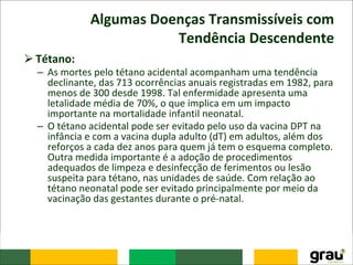 Algumas Doenças Transmissíveis com
Tendência Descendente
⮚Tétano:
– As mortes pelo tétano acidental acompanham uma tendência
declinante, das 713 ocorrências anuais registradas em 1982, para
menos de 300 desde 1998. Tal enfermidade apresenta uma
letalidade média de 70%, o que implica em um impacto
importante na mortalidade infantil neonatal.
– O tétano acidental pode ser evitado pelo uso da vacina DPT na
infância e com a vacina dupla adulto (dT) em adultos, além dos
reforços a cada dez anos para quem já tem o esquema completo.
Outra medida importante é a adoção de procedimentos
adequados de limpeza e desinfecção de ferimentos ou lesão
suspeita para tétano, nas unidades de saúde. Com relação ao
tétano neonatal pode ser evitado principalmente por meio da
vacinação das gestantes durante o pré-natal.
 
