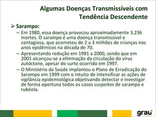 Algumas Doenças Transmissíveis com
Tendência Descendente
⮚Sarampo:
– Em 1980, essa doença provocou aproximadamente 3.236
mortes. O sarampo é uma doença transmissível e
contagiosa, que acometeu de 2 a 3 milhões de crianças nos
anos epidêmicos na década de 70.
– Apresentando redução em 1991 a 2000, sendo que em
2001 alcançou-se a eliminação da circulação do vírus
autóctone, apesar do surto ocorrido em 1997.
– O Ministério da Saúde implantou o Plano de Erradicação do
Sarampo em 1999 com o intuito de intensificar as ações de
vigilância epidemiológica objetivando detectar e investigar
de forma oportuna todos os casos suspeitos de sarampo e
rubéola.
 