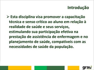 Introdução
⮚Esta disciplina visa promover a capacitação
técnica e senso crítico ao aluno em relação à
realidade de saúde e seus serviços,
estimulando sua participação efetiva na
prestação de assistência de enfermagem e no
planejamento de saúde, compatíveis com as
necessidades de saúde da população.
 