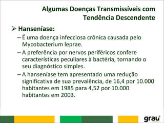 Algumas Doenças Transmissíveis com
Tendência Descendente
⮚Hanseníase:
– É uma doença infecciosa crônica causada pelo
Mycobacterium leprae.
– A preferência por nervos periféricos confere
características peculiares à bactéria, tornando o
seu diagnóstico simples.
– A hanseníase tem apresentado uma redução
significativa de sua prevalência, de 16,4 por 10.000
habitantes em 1985 para 4,52 por 10.000
habitantes em 2003.
 
