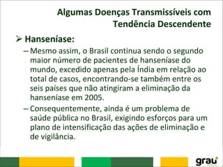 Algumas Doenças Transmissíveis com
Tendência Descendente
⮚Hanseníase:
– Mesmo assim, o Brasil continua sendo o segundo
maior número de pacientes de hanseníase do
mundo, excedido apenas pela Índia em relação ao
total de casos, encontrando-se também entre os
seis países que não atingiram a eliminação da
hanseníase em 2005.
– Consequentemente, ainda é um problema de
saúde pública no Brasil, exigindo esforços para um
plano de intensificação das ações de eliminação e
de vigilância.
 