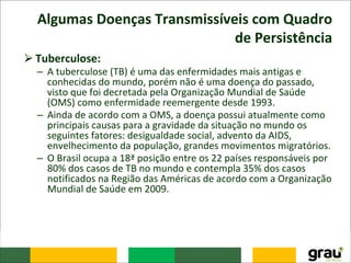 Algumas Doenças Transmissíveis com Quadro
de Persistência
⮚Tuberculose:
– A tuberculose (TB) é uma das enfermidades mais antigas e
conhecidas do mundo, porém não é uma doença do passado,
visto que foi decretada pela Organização Mundial de Saúde
(OMS) como enfermidade reemergente desde 1993.
– Ainda de acordo com a OMS, a doença possui atualmente como
principais causas para a gravidade da situação no mundo os
seguintes fatores: desigualdade social, advento da AIDS,
envelhecimento da população, grandes movimentos migratórios.
– O Brasil ocupa a 18ª posição entre os 22 países responsáveis por
80% dos casos de TB no mundo e contempla 35% dos casos
notificados na Região das Américas de acordo com a Organização
Mundial de Saúde em 2009.
 