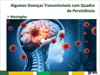 Algumas Doenças Transmissíveis com Quadro
de Persistência
⮚Meningite:
– Caracterizada por processos inflamatórios das meninges
que podem estar relacionados com uma grande variedade
de agentes infecciosos como: vírus, bactérias, fungos e
protozoários.
– Para a saúde pública são relevantes as meningites
infecciosas, causadas por agentes etiológicos transmissíveis.
O quadro clínico da doença pode variar de acordo com a
etiologia, mas em geral a doença é grave e pode evoluir
para óbito.
– A meningite constitui um problema complexo e
multifacetado, por ser uma doença com diferentes
etiologias, possui distintos impactos sobre a saúde pública
e estratégias de prevenção e controle diversas.
 