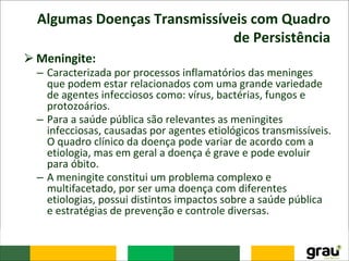 Algumas Doenças Transmissíveis com Quadro
de Persistência
⮚Meningite:
– Caracterizada por processos inflamatórios das meninges
que podem estar relacionados com uma grande variedade
de agentes infecciosos como: vírus, bactérias, fungos e
protozoários.
– Para a saúde pública são relevantes as meningites
infecciosas, causadas por agentes etiológicos transmissíveis.
O quadro clínico da doença pode variar de acordo com a
etiologia, mas em geral a doença é grave e pode evoluir
para óbito.
– A meningite constitui um problema complexo e
multifacetado, por ser uma doença com diferentes
etiologias, possui distintos impactos sobre a saúde pública
e estratégias de prevenção e controle diversas.
 
