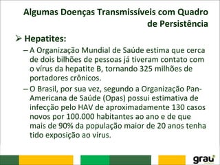 Algumas Doenças Transmissíveis com Quadro
de Persistência
⮚Hepatites:
– A Organização Mundial de Saúde estima que cerca
de dois bilhões de pessoas já tiveram contato com
o vírus da hepatite B, tornando 325 milhões de
portadores crônicos.
– O Brasil, por sua vez, segundo a Organização Pan-
Americana de Saúde (Opas) possui estimativa de
infecção pelo HAV de aproximadamente 130 casos
novos por 100.000 habitantes ao ano e de que
mais de 90% da população maior de 20 anos tenha
tido exposição ao vírus.
 
