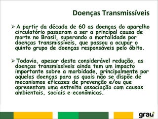 Doenças Transmissíveis
⮚A partir da década de 60 as doenças do aparelho
circulatório passaram a ser a principal causa de
morte no Brasil, superando a mortalidade por
doenças transmissíveis, que passou a ocupar o
quinto grupo de doenças responsáveis pelo óbito.
⮚Todavia, apesar desta considerável redução, as
doenças transmissíveis ainda tem um impacto
importante sobre a morbidade, principalmente por
aquelas doenças para as quais não se dispõe de
mecanismos eficazes de prevenção e/ou que
apresentam uma estreita associação com causas
ambientais, sociais e econômicas.
 