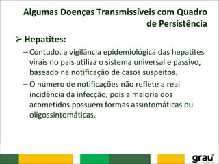 Algumas Doenças Transmissíveis com Quadro
de Persistência
⮚Hepatites:
– Contudo, a vigilância epidemiológica das hepatites
virais no país utiliza o sistema universal e passivo,
baseado na notificação de casos suspeitos.
– O número de notificações não reflete a real
incidência da infecção, pois a maioria dos
acometidos possuem formas assintomáticas ou
oligossintomáticas.
 