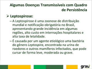 Algumas Doenças Transmissíveis com Quadro
de Persistência
⮚Leptospirose:
– A Leptospirose é uma zoonose de distribuição
mundial e notificação obrigatória no Brasil,
apresentando grande incidência em algumas
regiões, alto custo em internações hospitalares e
alta taxa de letalidade.
– É causada por um agente etiológico uma bactéria
do gênero Leptospira, encontrada na urina de
roedores e outros mamíferos infectados, que pode
cursar de forma leve, moderada ou grave.
 