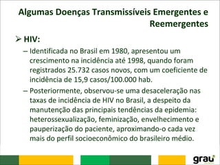 Algumas Doenças Transmissíveis Emergentes e
Reemergentes
⮚HIV:
– Identificada no Brasil em 1980, apresentou um
crescimento na incidência até 1998, quando foram
registrados 25.732 casos novos, com um coeficiente de
incidência de 15,9 casos/100.000 hab.
– Posteriormente, observou-se uma desaceleração nas
taxas de incidência de HIV no Brasil, a despeito da
manutenção das principais tendências da epidemia:
heterossexualização, feminização, envelhecimento e
pauperização do paciente, aproximando-o cada vez
mais do perfil socioeconômico do brasileiro médio.
 