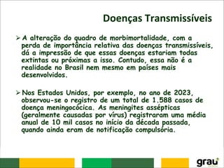 Doenças Transmissíveis
⮚A alteração do quadro de morbimortalidade, com a
perda de importância relativa das doenças transmissíveis,
dá a impressão de que essas doenças estariam todas
extintas ou próximas a isso. Contudo, essa não é a
realidade no Brasil nem mesmo em países mais
desenvolvidos.
⮚Nos Estados Unidos, por exemplo, no ano de 2023,
observou-se o registro de um total de 1.588 casos de
doença meningocócica. As meningites assépticas
(geralmente causadas por vírus) registraram uma média
anual de 10 mil casos no início da década passada,
quando ainda eram de notificação compulsória.
 
