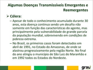 Algumas Doenças Transmissíveis Emergentes e
Reemergentes
⮚Cólera:
– Apesar de todo o conhecimento acumulado durante 30
anos, esta doença continua sendo um desafio não
somente em função das características do agente, mas
principalmente pela vulnerabilidade de grande parcela
da população mundial, sobrevivendo em condições de
pobreza extrema.
– No Brasil, os primeiros casos foram detectados em
abril de 1991, no Estado do Amazonas, de onde se
alastrou progressivamente pela região Norte. No final
do ano atingiu o município de São Luiz do Maranhão e
em 1992 todos os Estados do Nordeste.
 