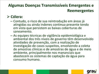 Algumas Doenças Transmissíveis Emergentes e
Reemergentes
⮚Cólera:
– Contudo, o risco de sua reintrodução em áreas já
atingidas ou ainda indenes continua presente tendo
em vista que persistem as baixas coberturas de
saneamento.
– As equipes técnicas de vigilância epidemiológica e
ambiental dos três níveis de governo têm desenvolvido
atividades de prevenção, com a realização de
investigação de casos suspeitos, envolvendo a coleta
de amostras clínicas e de amostras de água e de meio
ambiente, principalmente nos mananciais que
abastecem os sistemas de captação da água para
consumo humano.
 