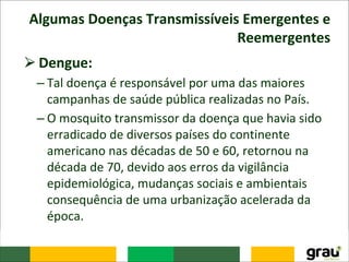 Algumas Doenças Transmissíveis Emergentes e
Reemergentes
⮚Dengue:
– Tal doença é responsável por uma das maiores
campanhas de saúde pública realizadas no País.
– O mosquito transmissor da doença que havia sido
erradicado de diversos países do continente
americano nas décadas de 50 e 60, retornou na
década de 70, devido aos erros da vigilância
epidemiológica, mudanças sociais e ambientais
consequência de uma urbanização acelerada da
época.
 