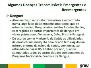 Algumas Doenças Transmissíveis Emergentes e
Reemergentes
⮚Dengue:
– Atualmente, o mosquito transmissor é encontrado
numa larga faixa do continente americano, que se
estende desde o Uruguai até o sul dos Estados Unidos,
com registro de surtos importantes de dengue em
vários países como Venezuela, Cuba, Brasil e Paraguai.
– De acordo com o Ministério da Saúde as dificuldades
de erradicar um mosquito domiciliado têm exigido um
esforço enorme da esfera da saúde, com um gasto
estimado de quase R$ 1 bilhão por ano, quando
computados todos os custos dos dez componentes do
Programa Nacional de Controle da Dengue.
 