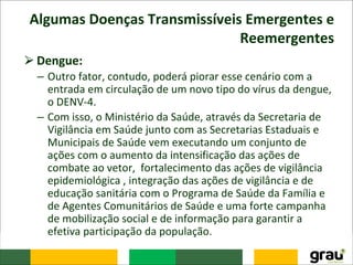 Algumas Doenças Transmissíveis Emergentes e
Reemergentes
⮚Dengue:
– Outro fator, contudo, poderá piorar esse cenário com a
entrada em circulação de um novo tipo do vírus da dengue,
o DENV-4.
– Com isso, o Ministério da Saúde, através da Secretaria de
Vigilância em Saúde junto com as Secretarias Estaduais e
Municipais de Saúde vem executando um conjunto de
ações com o aumento da intensificação das ações de
combate ao vetor, fortalecimento das ações de vigilância
epidemiológica , integração das ações de vigilância e de
educação sanitária com o Programa de Saúde da Família e
de Agentes Comunitários de Saúde e uma forte campanha
de mobilização social e de informação para garantir a
efetiva participação da população.
 