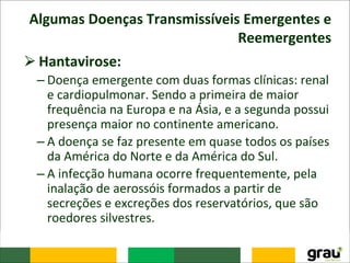 Algumas Doenças Transmissíveis Emergentes e
Reemergentes
⮚Hantavirose:
– Doença emergente com duas formas clínicas: renal
e cardiopulmonar. Sendo a primeira de maior
frequência na Europa e na Ásia, e a segunda possui
presença maior no continente americano.
– A doença se faz presente em quase todos os países
da América do Norte e da América do Sul.
– A infecção humana ocorre frequentemente, pela
inalação de aerossóis formados a partir de
secreções e excreções dos reservatórios, que são
roedores silvestres.
 