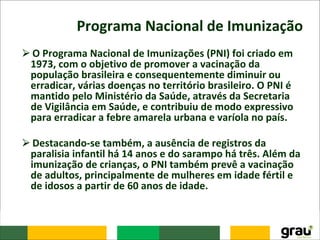 Programa Nacional de Imunização
⮚O Programa Nacional de Imunizações (PNI) foi criado em
1973, com o objetivo de promover a vacinação da
população brasileira e consequentemente diminuir ou
erradicar, várias doenças no território brasileiro. O PNI é
mantido pelo Ministério da Saúde, através da Secretaria
de Vigilância em Saúde, e contribuiu de modo expressivo
para erradicar a febre amarela urbana e varíola no país.
⮚Destacando-se também, a ausência de registros da
paralisia infantil há 14 anos e do sarampo há três. Além da
imunização de crianças, o PNI também prevê a vacinação
de adultos, principalmente de mulheres em idade fértil e
de idosos a partir de 60 anos de idade.
 