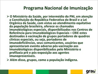 Programa Nacional de Imunização
⮚O Ministério da Saúde, por intermédio do PNI, em atenção
a Constituição da República Federativa do Brasil e a Lei
Orgânica da Saúde, com vistas ao atendimento equitativo
da população brasileira, oferece os chamados
imunobiológicos especiais, disponibilizados nos Centros de
Referência para Imunobiológicos Especiais – CRIE estes
destinados à vacinação de grupos portadores de quadros
clínicos especiais, ou seja, portadores de
imunodeficiências, seus comunicantes, usuários que
apresentaram evento adverso pós-vacinação aos
imunobiológicos disponibilizados pelo Ministério e
profilaxia pré e pós-exposição aos agentes
imunopreveníveis.
⮚Além disso, grupos, como a população indígena.
 