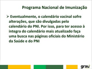 Programa Nacional de Imunização
⮚Eventualmente, o calendário vacinal sofre
alterações, que são divulgadas pelo
calendário do PNI. Por isso, para ter acesso à
integra do calendário mais atualizado faça
uma busca nas páginas oficiais do Ministério
da Saúde e do PNI
 