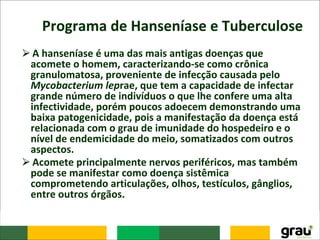 Programa de Hanseníase e Tuberculose
⮚A hanseníase é uma das mais antigas doenças que
acomete o homem, caracterizando-se como crônica
granulomatosa, proveniente de infecção causada pelo
Mycobacterium leprae, que tem a capacidade de infectar
grande número de indivíduos o que lhe confere uma alta
infectividade, porém poucos adoecem demonstrando uma
baixa patogenicidade, pois a manifestação da doença está
relacionada com o grau de imunidade do hospedeiro e o
nível de endemicidade do meio, somatizados com outros
aspectos.
⮚Acomete principalmente nervos periféricos, mas também
pode se manifestar como doença sistêmica
comprometendo articulações, olhos, testículos, gânglios,
entre outros órgãos.
 